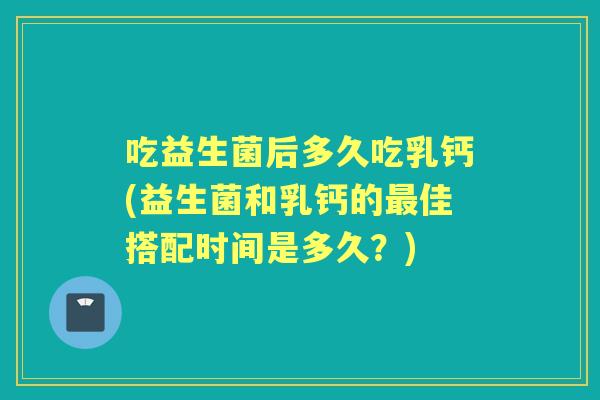 吃益生菌后多久吃乳钙(益生菌和乳钙的佳搭配时间是多久？)