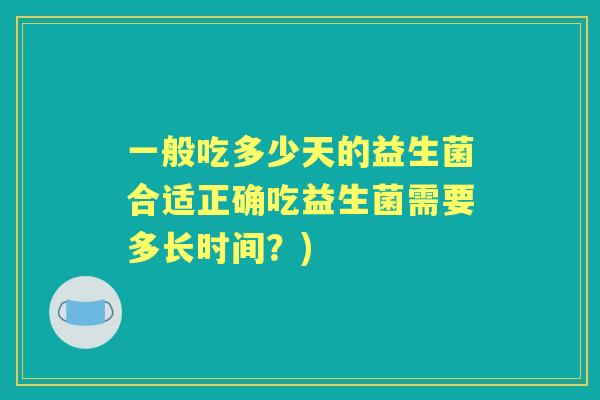 一般吃多少天的益生菌合适正确吃益生菌需要多长时间?) 一般吃多少天的益生菌合适正确吃益生菌需要多长时间?)