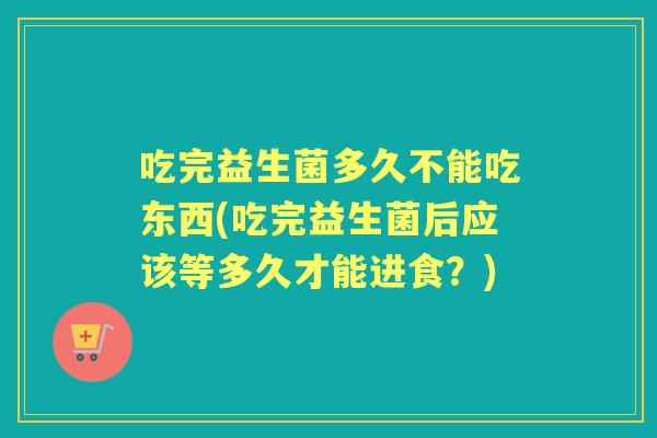 吃完益生菌多久不能吃东西(吃完益生菌后应该等多久才能进食?) 吃完益生菌多久不能吃东西(吃完益生菌后应该等多久才能进食?)