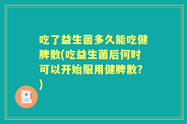 吃了益生菌多久能吃健脾散(吃益生菌后何时可以开始服用健脾散？)