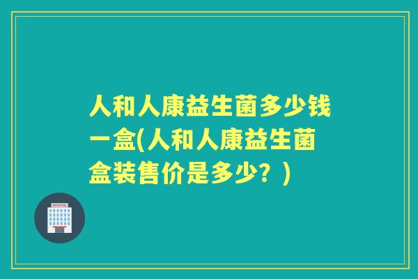 人和人康益生菌多少钱一盒(人和人康益生菌盒装售价是多少？)