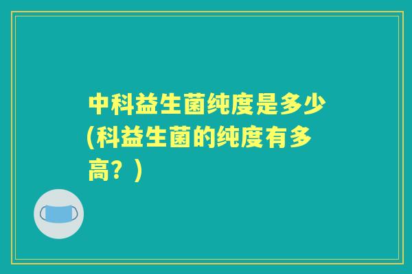 中科益生菌纯度是多少(科益生菌的纯度有多高?) 中科益生菌纯度是多少(科益生菌的纯度有多高?)