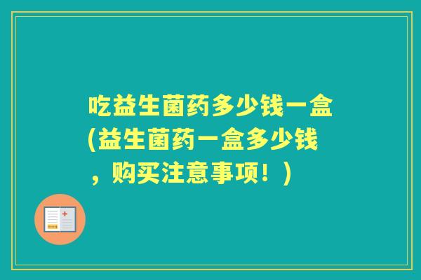 吃益生菌药多少钱一盒(益生菌药一盒多少钱,购买注意事项!) 吃益生菌药多少钱一盒(益生菌药一盒多少钱,购买注意事项!)