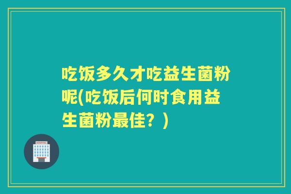 吃饭多久才吃益生菌粉呢(吃饭后何时食用益生菌粉佳?) 吃饭多久才吃益生菌粉呢(吃饭后何时食用益生菌粉佳?)