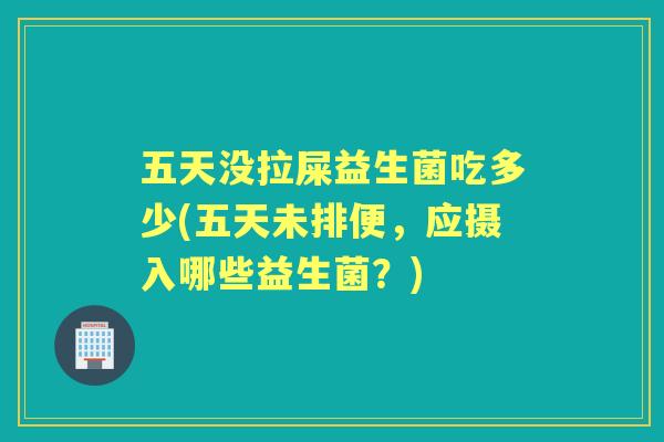 五天没拉屎益生菌吃多少(五天未排便,应摄入哪些益生菌?) 五天没拉屎益生菌吃多少(五天未排便,应摄入哪些益生菌?)