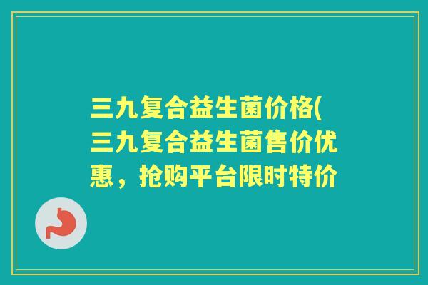 三九复合益生菌价格(三九复合益生菌售价优惠，抢购平台限时特价