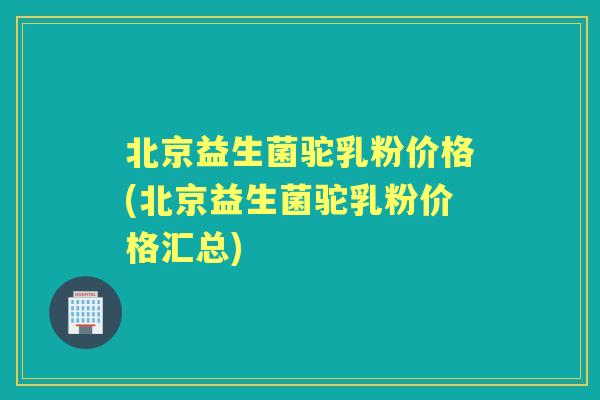 北京益生菌驼乳粉价格(北京益生菌驼乳粉价格汇总) 北京益生菌驼乳粉价格(北京益生菌驼乳粉价格汇总)
