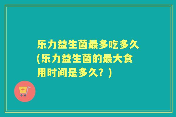 乐力益生菌多吃多久(乐力益生菌的大食用时间是多久？)