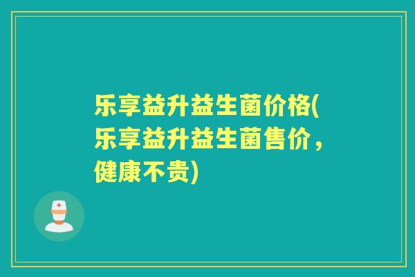 乐享益升益生菌价格(乐享益升益生菌售价,健康不贵) 乐享益升益生菌价格(乐享益升益生菌售价,健康不贵)