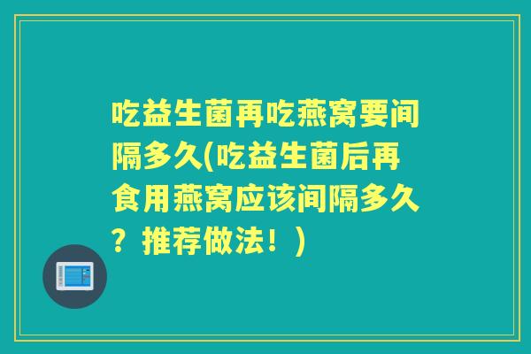 吃益生菌再吃燕窝要间隔多久(吃益生菌后再食用燕窝应该间隔多久?推荐做法!) 吃益生菌再吃燕窝要间隔多久(吃益生菌后再食用燕窝应该间隔多久?推荐做法!)