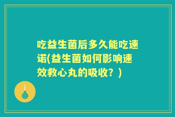 吃益生菌后多久能吃速诺(益生菌如何影响速效救心丸的吸收?) 吃益生菌后多久能吃速诺(益生菌如何影响速效救心丸的吸收?)