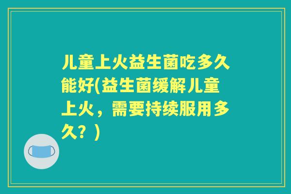 儿童上火益生菌吃多久能好(益生菌缓解儿童上火，需要持续服用多久？)