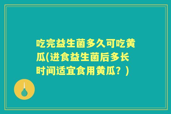 吃完益生菌多久可吃黄瓜(进食益生菌后多长时间适宜食用黄瓜？)