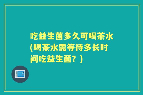 吃益生菌多久可喝茶水(喝茶水需等待多长时间吃益生菌?) 吃益生菌多久可喝茶水(喝茶水需等待多长时间吃益生菌?)