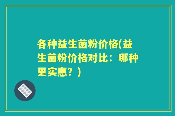 各种益生菌粉价格(益生菌粉价格对比：哪种更实惠？)