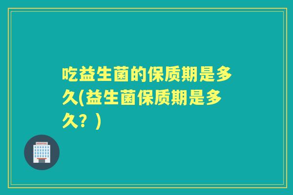 吃益生菌的保质期是多久(益生菌保质期是多久?) 吃益生菌的保质期是多久(益生菌保质期是多久?)