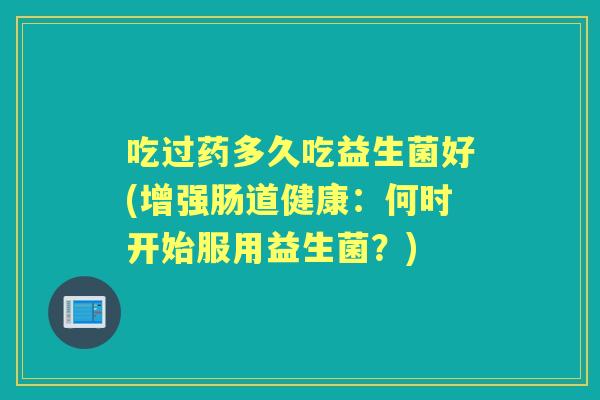 吃过药多久吃益生菌好(增强肠道健康:何时开始服用益生菌?) 吃过药多久吃益生菌好(增强肠道健康:何时开始服用益生菌?)