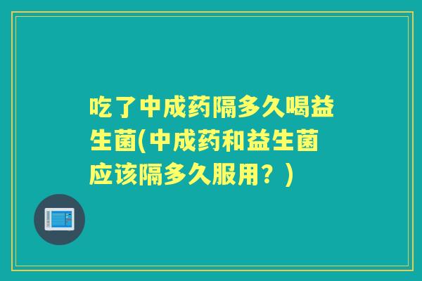 吃了中成药隔多久喝益生菌(中成药和益生菌应该隔多久服用？)