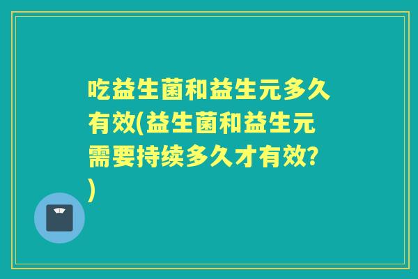 吃益生菌和益生元多久有效(益生菌和益生元需要持续多久才有效?) 吃益生菌和益生元多久有效(益生菌和益生元需要持续多久才有效?)