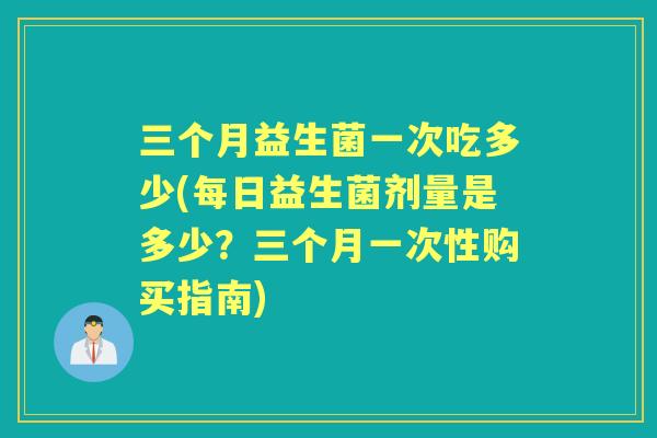 三个月益生菌一次吃多少(每日益生菌剂量是多少？三个月一次性购买指南)