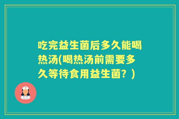 吃完益生菌后多久能喝热汤(喝热汤前需要多久等待食用益生菌?) 吃完益生菌后多久能喝热汤(喝热汤前需要多久等待食用益生菌?)