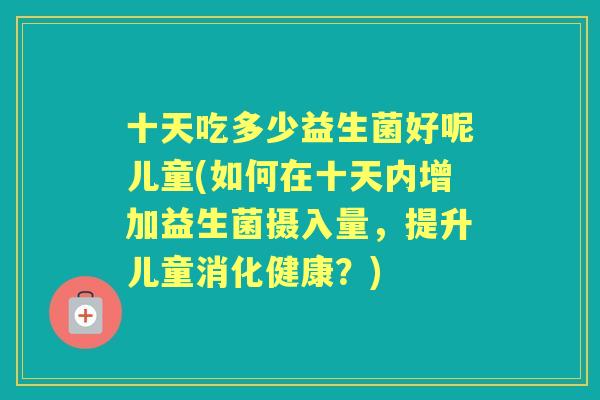 十天吃多少益生菌好呢儿童(如何在十天内增加益生菌摄入量,提升儿童消化健康?) 十天吃多少益生菌好呢儿童(如何在十天内增加益生菌摄入量,提升儿童消化健康?)