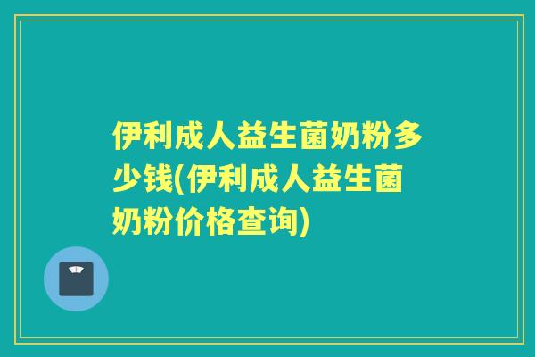 伊利成人益生菌奶粉多少钱(伊利成人益生菌奶粉价格查询) 伊利成人益生菌奶粉多少钱(伊利成人益生菌奶粉价格查询)