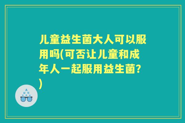 儿童益生菌大人可以服用吗(可否让儿童和成年人一起服用益生菌？)