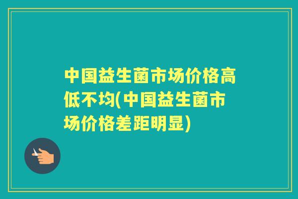 中国益生菌市场价格高低不均(中国益生菌市场价格差距明显) 中国益生菌市场价格高低不均(中国益生菌市场价格差距明显)