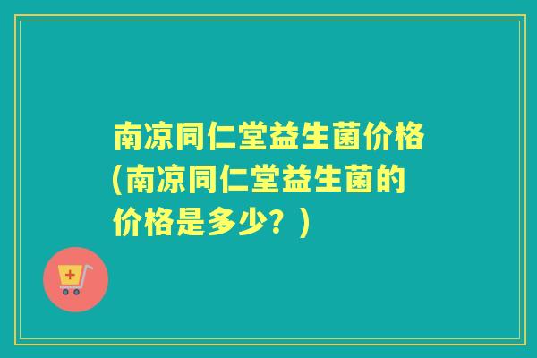 南凉同仁堂益生菌价格(南凉同仁堂益生菌的价格是多少?) 南凉同仁堂益生菌价格(南凉同仁堂益生菌的价格是多少?)