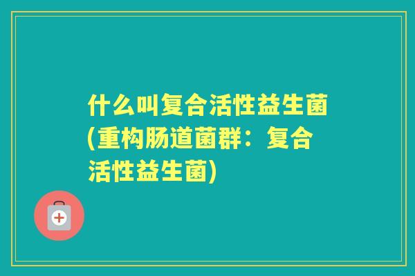 什么叫复合活性益生菌(重构肠道菌群:复合活性益生菌) 什么叫复合活性益生菌(重构肠道菌群:复合活性益生菌)