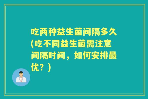 吃两种益生菌间隔多久(吃不同益生菌需注意间隔时间,如何安排优?) 吃两种益生菌间隔多久(吃不同益生菌需注意间隔时间,如何安排优?)