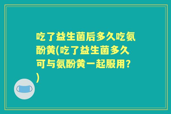 吃了益生菌后多久吃氨酚黄(吃了益生菌多久可与氨酚黄一起服用?) 吃了益生菌后多久吃氨酚黄(吃了益生菌多久可与氨酚黄一起服用?)