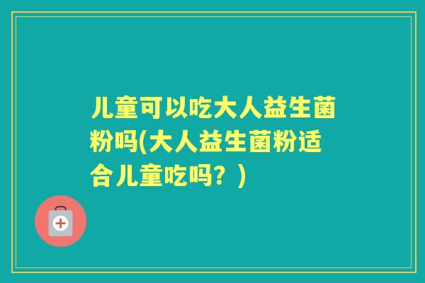 儿童可以吃大人益生菌粉吗(大人益生菌粉适合儿童吃吗?) 儿童可以吃大人益生菌粉吗(大人益生菌粉适合儿童吃吗?)