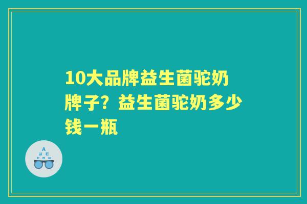 10大品牌益生菌驼奶牌子?益生菌驼奶多少钱一瓶 10大品牌益生菌驼奶牌子?益生菌驼奶多少钱一瓶