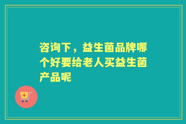 咨询下,益生菌品牌哪个好要给老人买益生菌产品呢 咨询下,益生菌品牌哪个好要给老人买益生菌产品呢