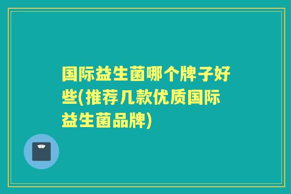 国际益生菌哪个牌子好些(推荐几款优质国际益生菌品牌)