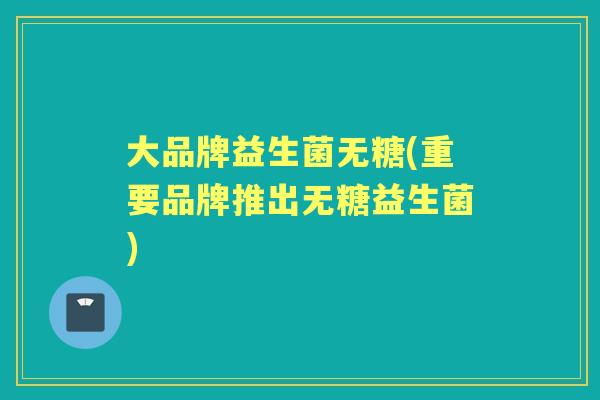 大品牌益生菌无糖(重要品牌推出无糖益生菌) 大品牌益生菌无糖(重要品牌推出无糖益生菌)