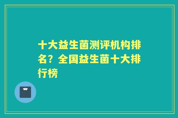 十大益生菌测评机构排名?全国益生菌十大排行榜 十大益生菌测评机构排名?全国益生菌十大排行榜