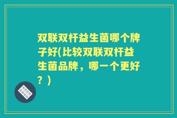 双联双杆益生菌哪个牌子好(比较双联双杆益生菌品牌,哪一个更好?) 双联双杆益生菌哪个牌子好(比较双联双杆益生菌品牌,哪一个更好?)