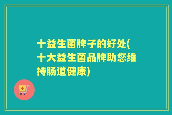 十益生菌牌子的好处(十大益生菌品牌助您维持肠道健康) 十益生菌牌子的好处(十大益生菌品牌助您维持肠道健康)