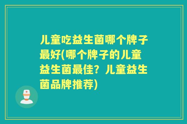 儿童吃益生菌哪个牌子好(哪个牌子的儿童益生菌佳？儿童益生菌品牌推荐)