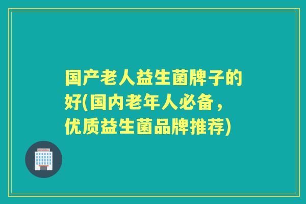 国产老人益生菌牌子的好(国内老年人必备，优质益生菌品牌推荐)