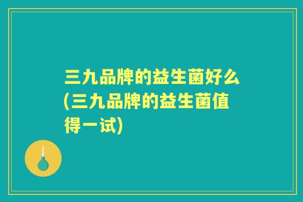 三九品牌的益生菌好么(三九品牌的益生菌值得一试)