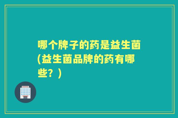 哪个牌子的药是益生菌(益生菌品牌的药有哪些？)