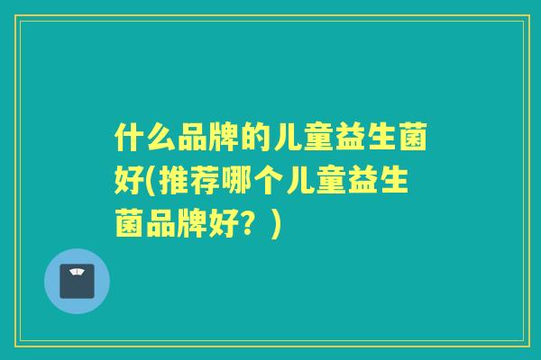 什么品牌的儿童益生菌好(推荐哪个儿童益生菌品牌好？)