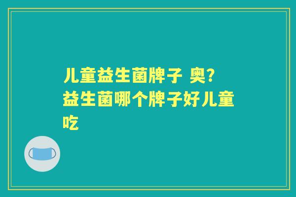 儿童益生菌牌子 奥?益生菌哪个牌子好儿童吃 儿童益生菌牌子 奥?益生菌哪个牌子好儿童吃