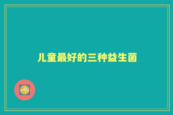 儿童好的三种益生菌 儿童好的三种益生菌