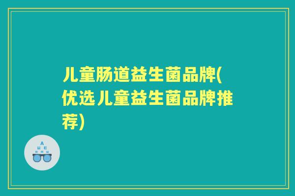 儿童肠道益生菌品牌(优选儿童益生菌品牌推荐) 儿童肠道益生菌品牌(优选儿童益生菌品牌推荐)