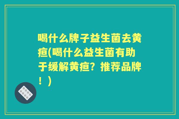 喝什么牌子益生菌去黄疸(喝什么益生菌有助于缓解黄疸?推荐品牌!) 喝什么牌子益生菌去黄疸(喝什么益生菌有助于缓解黄疸?推荐品牌!)